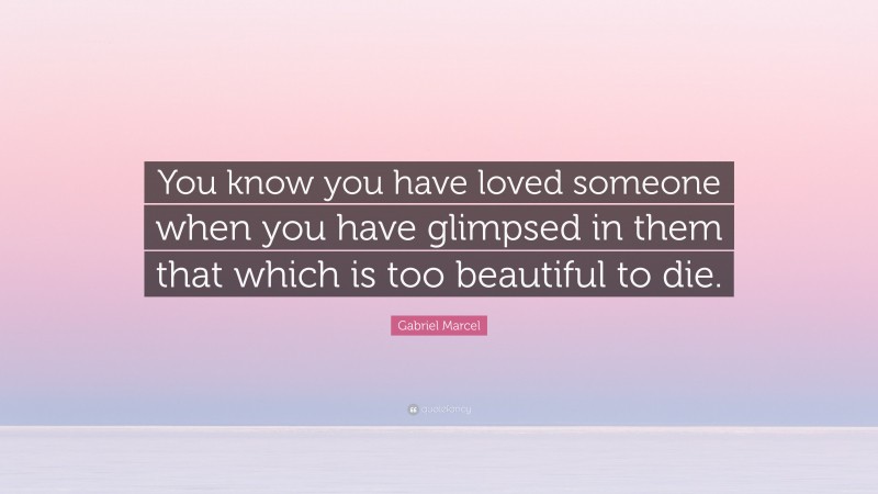 Gabriel Marcel Quote: “You know you have loved someone when you have glimpsed in them that which is too beautiful to die.”