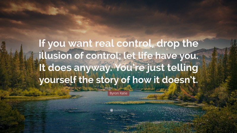 Byron Katie Quote: “If you want real control, drop the illusion of control; let life have you. It does anyway. You’re just telling yourself the story of how it doesn’t.”