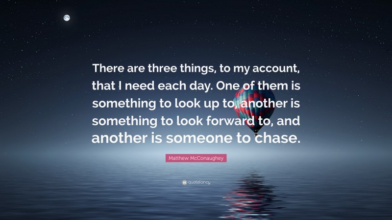 Matthew McConaughey Quote: “There are three things, to my account, that I need each day. One of them is something to look up to, another is something to look forward to, and another is someone to chase.”
