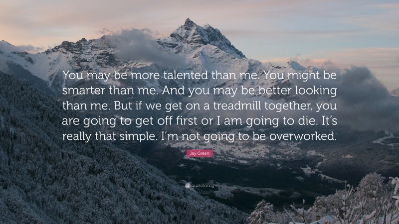 Jay Green Quote: “You may be more talented than me. You might be smarter than me. And you may be better looking than me. But if we get on a treadmill together, you are going to get off first or I am going to die. It’s really that simple. I’m not going to be overworked.”