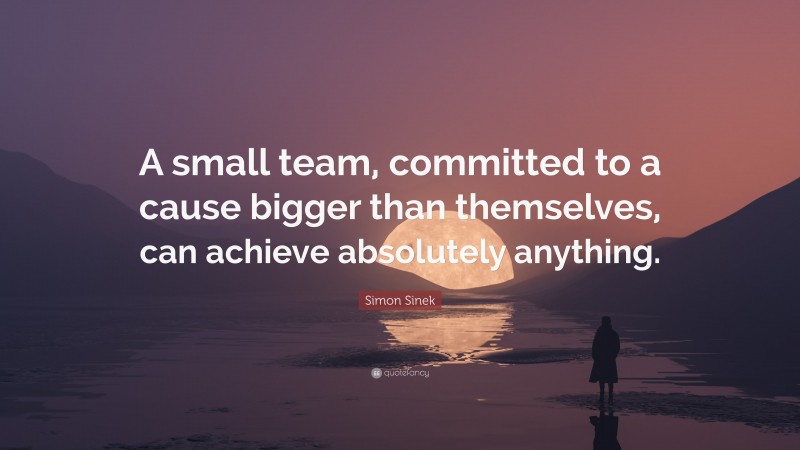 Simon Sinek Quote: “A small team, committed to a cause bigger than themselves, can achieve absolutely anything.”