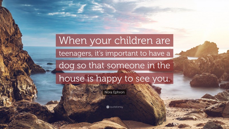 Nora Ephron Quote: “When your children are teenagers, it’s important to have a dog so that someone in the house is happy to see you.”