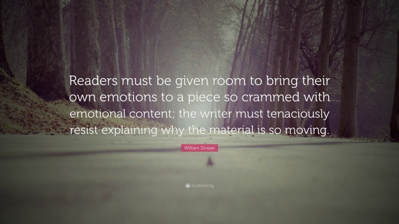 William Zinsser Quote: “Readers must be given room to bring their own emotions to a piece so crammed with emotional content; the writer must tenaciously resist explaining why the material is so moving.”