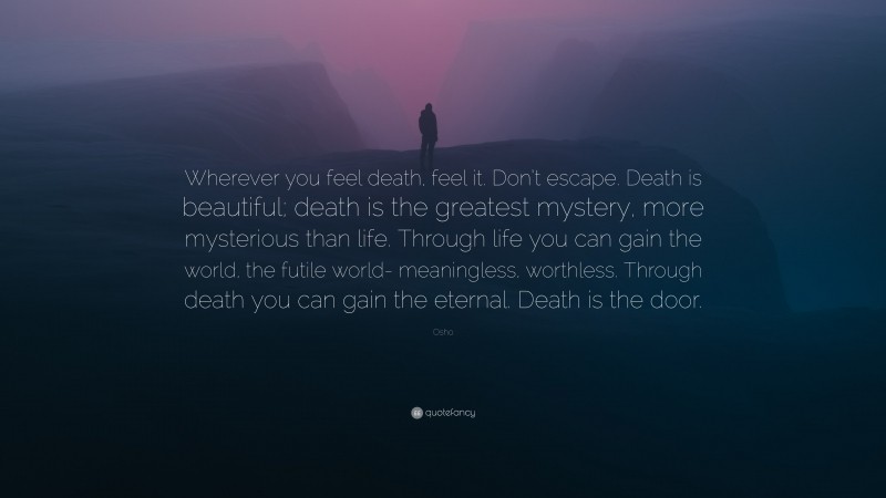 Osho Quote: “Wherever you feel death, feel it. Don’t escape. Death is beautiful; death is the greatest mystery, more mysterious than life. Through life you can gain the world, the futile world- meaningless, worthless. Through death you can gain the eternal. Death is the door.”