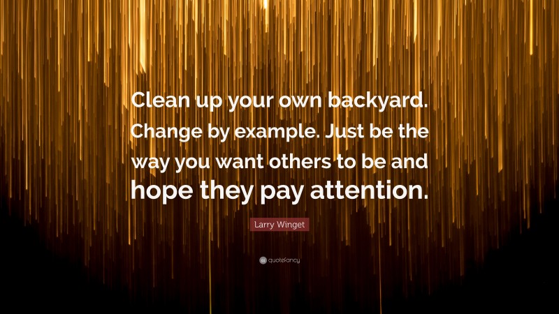 Larry Winget Quote: “Clean up your own backyard. Change by example. Just be the way you want others to be and hope they pay attention.”