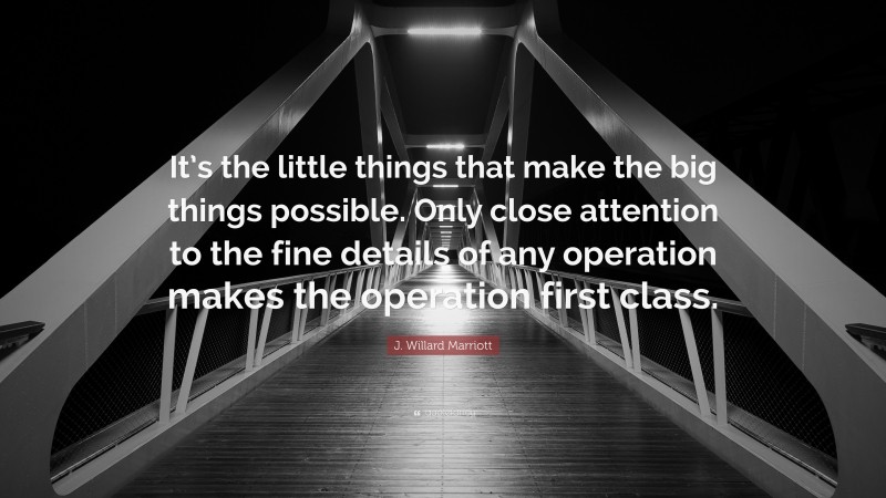 J. Willard Marriott Quote: “It’s the little things that make the big things possible. Only close attention to the fine details of any operation makes the operation first class.”