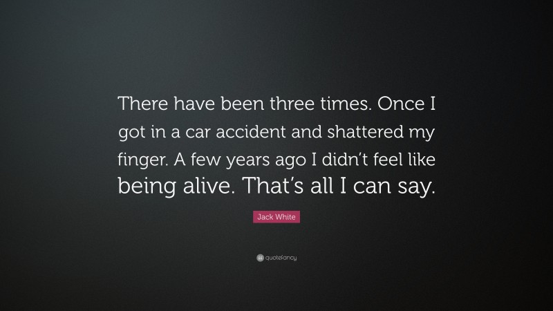 Jack White Quote: “There have been three times. Once I got in a car accident and shattered my finger. A few years ago I didn’t feel like being alive. That’s all I can say.”