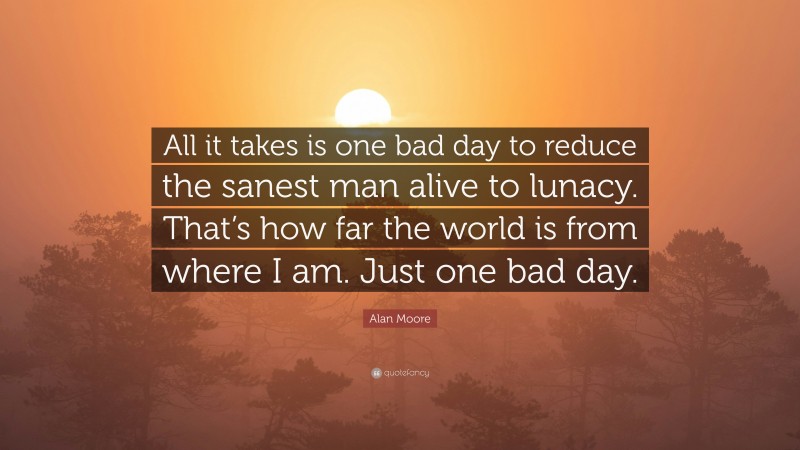 Alan Moore Quote: “All it takes is one bad day to reduce the sanest man alive to lunacy. That’s how far the world is from where I am. Just one bad day.”
