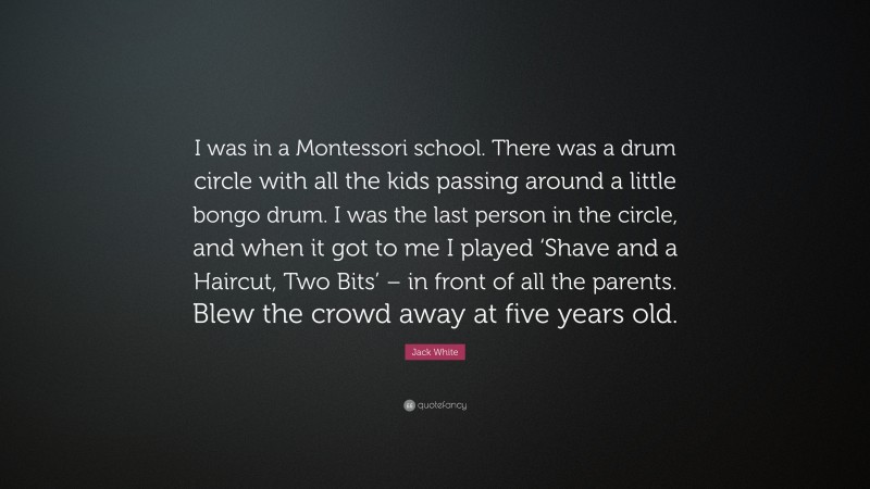 Jack White Quote: “I was in a Montessori school. There was a drum circle with all the kids passing around a little bongo drum. I was the last person in the circle, and when it got to me I played ‘Shave and a Haircut, Two Bits’ – in front of all the parents. Blew the crowd away at five years old.”