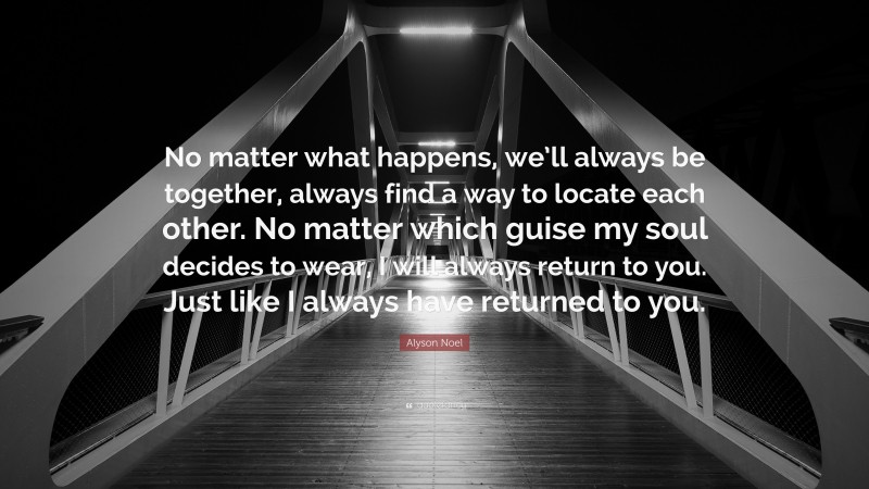 Alyson Noel Quote: “No matter what happens, we’ll always be together, always find a way to locate each other. No matter which guise my soul decides to wear, I will always return to you. Just like I always have returned to you.”