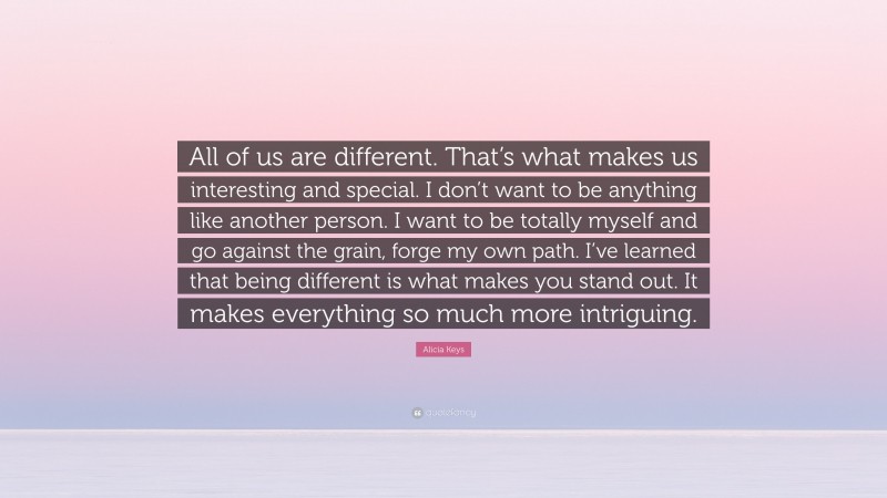 Alicia Keys Quote: “All of us are different. That’s what makes us interesting and special. I don’t want to be anything like another person. I want to be totally myself and go against the grain, forge my own path. I’ve learned that being different is what makes you stand out. It makes everything so much more intriguing.”