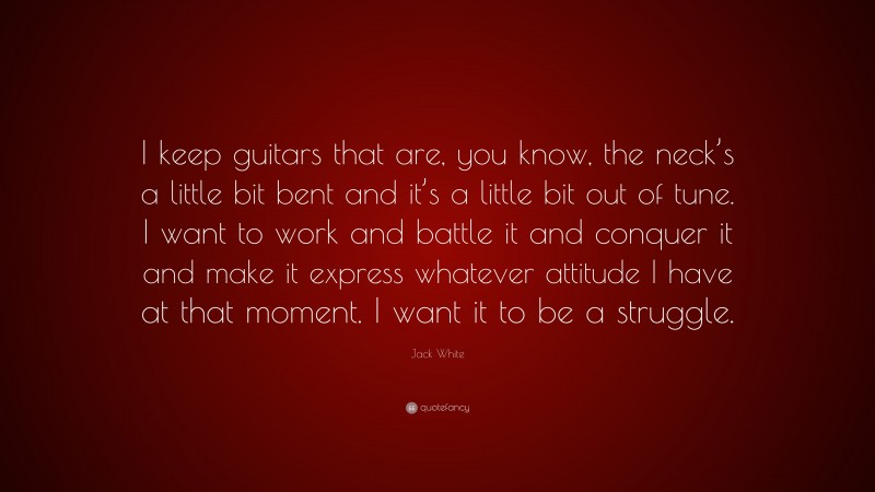 Jack White Quote: “I keep guitars that are, you know, the neck’s a little bit bent and it’s a little bit out of tune. I want to work and battle it and conquer it and make it express whatever attitude I have at that moment. I want it to be a struggle.”