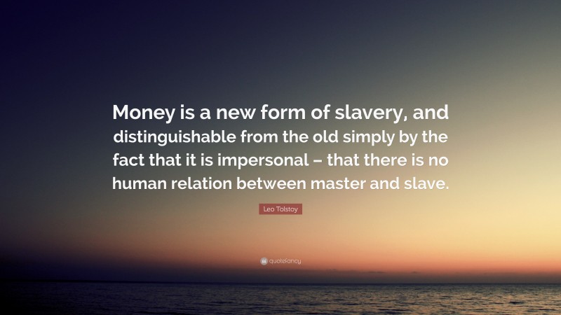 Leo Tolstoy Quote: “Money is a new form of slavery, and distinguishable from the old simply by the fact that it is impersonal – that there is no human relation between master and slave.”