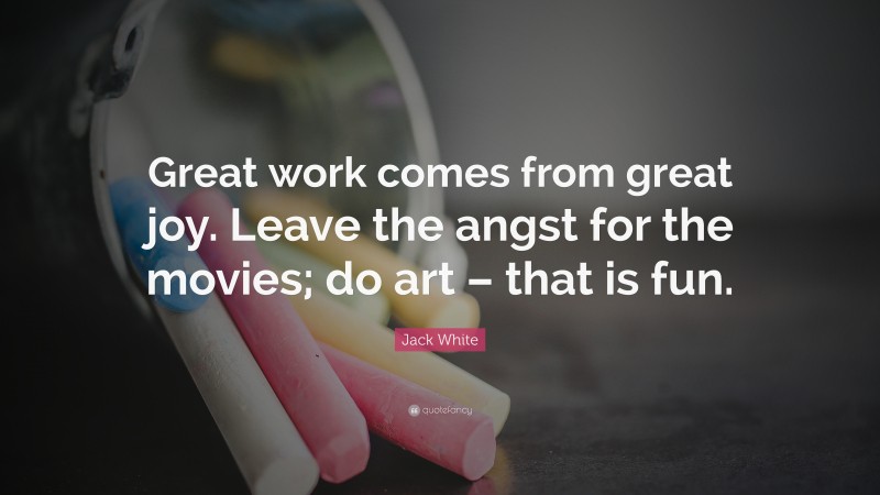 Jack White Quote: “Great work comes from great joy. Leave the angst for the movies; do art – that is fun.”