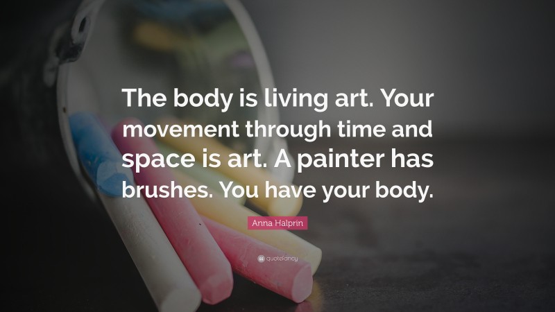 Anna Halprin Quote: “The body is living art. Your movement through time and space is art. A painter has brushes. You have your body.”