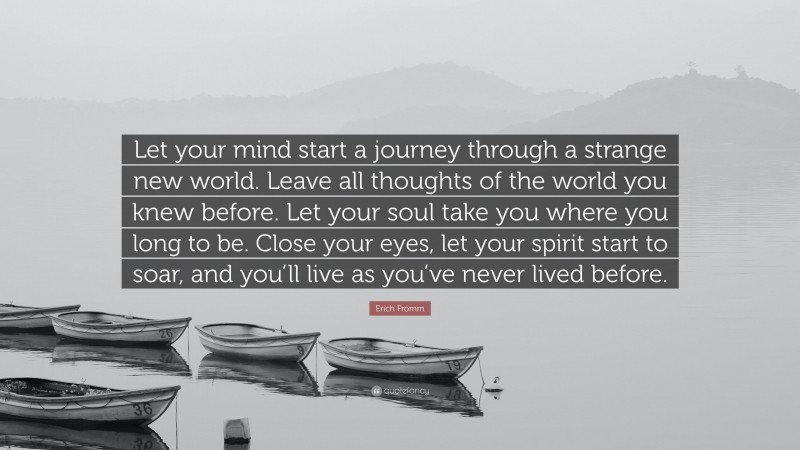 Erich Fromm Quote: “Let your mind start a journey through a strange new world. Leave all thoughts of the world you knew before. Let your soul take you where you long to be. Close your eyes, let your spirit start to soar, and you’ll live as you’ve never lived before.”