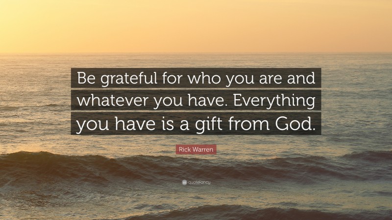 Rick Warren Quote: “Be grateful for who you are and whatever you have. Everything you have is a gift from God.”