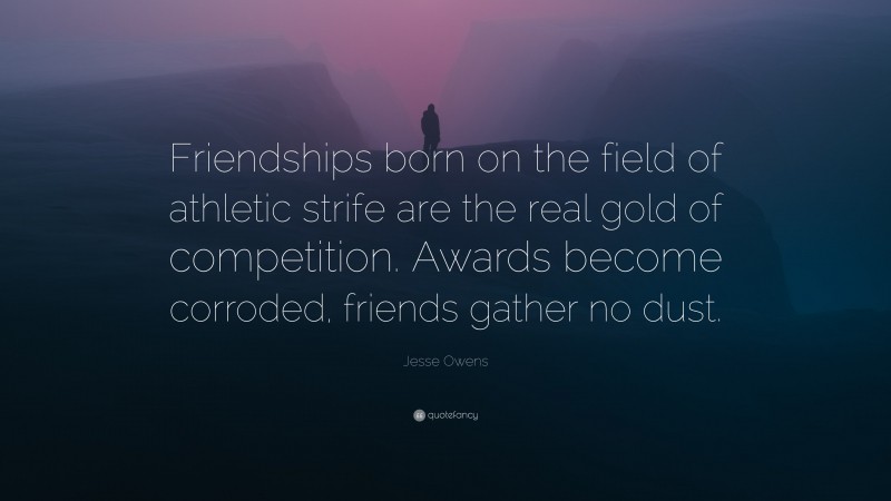 Jesse Owens Quote: “Friendships born on the field of athletic strife are the real gold of competition. Awards become corroded, friends gather no dust.”