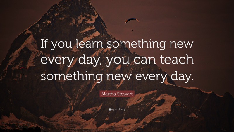 Martha Stewart Quote: “If you learn something new every day, you can teach something new every day.”