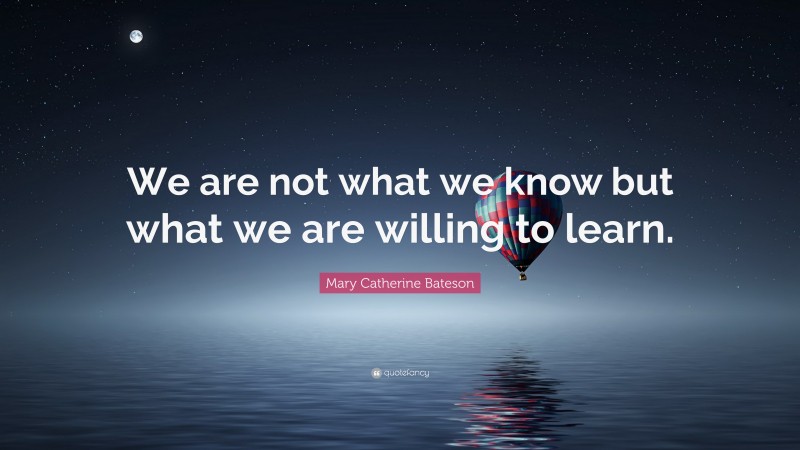 Mary Catherine Bateson Quote: “We are not what we know but what we are willing to learn.”