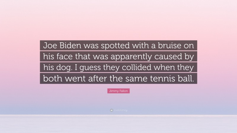 Jimmy Fallon Quote: “Joe Biden was spotted with a bruise on his face that was apparently caused by his dog. I guess they collided when they both went after the same tennis ball.”