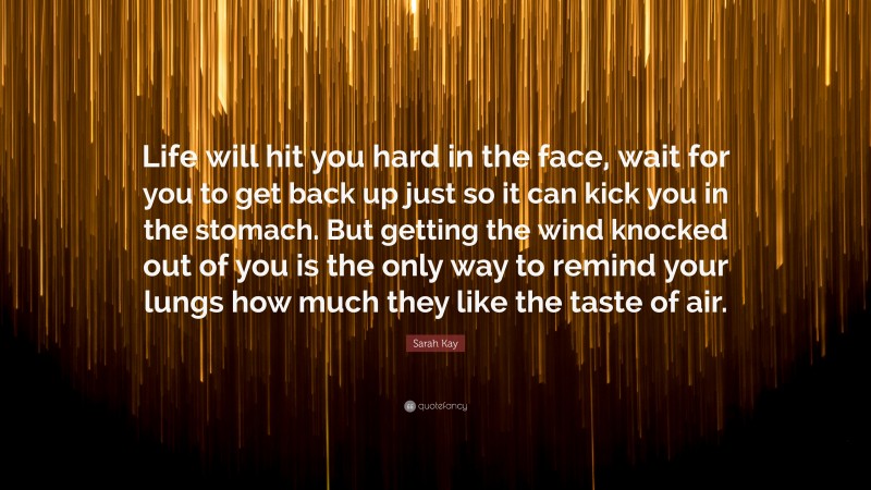 Sarah Kay Quote: “Life will hit you hard in the face, wait for you to get back up just so it can kick you in the stomach. But getting the wind knocked out of you is the only way to remind your lungs how much they like the taste of air.”