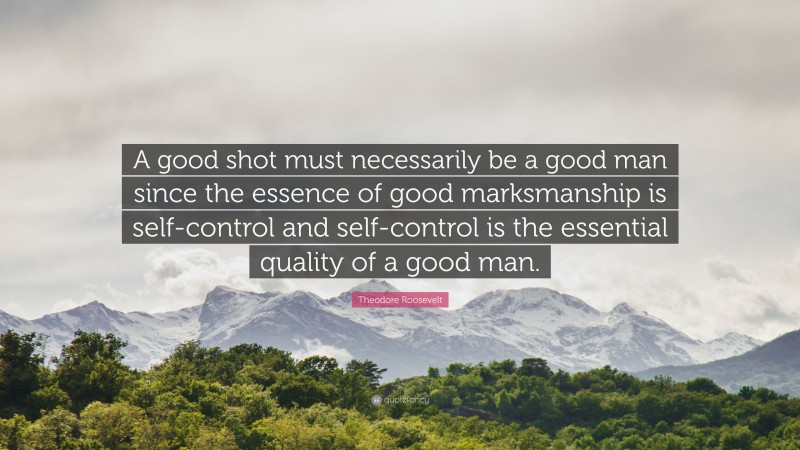 Theodore Roosevelt Quote: “A good shot must necessarily be a good man since the essence of good marksmanship is self-control and self-control is the essential quality of a good man.”