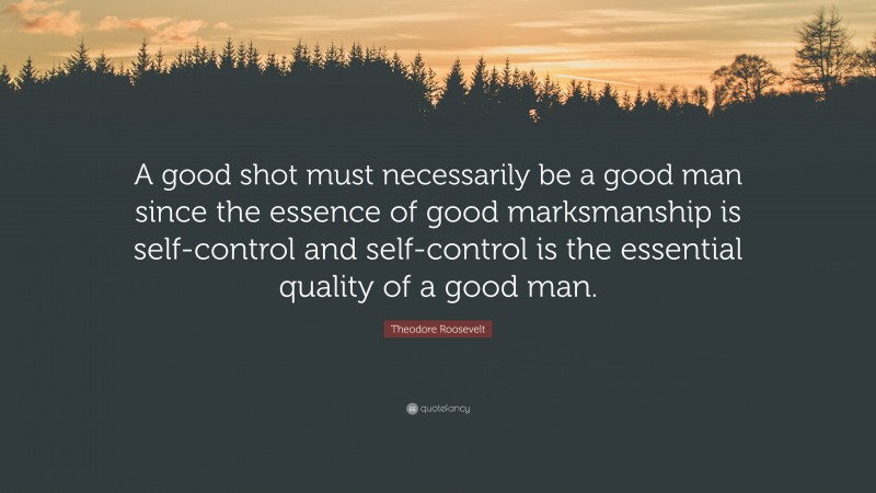 Theodore Roosevelt Quote: “A good shot must necessarily be a good man since the essence of good marksmanship is self-control and self-control is the essential quality of a good man.”