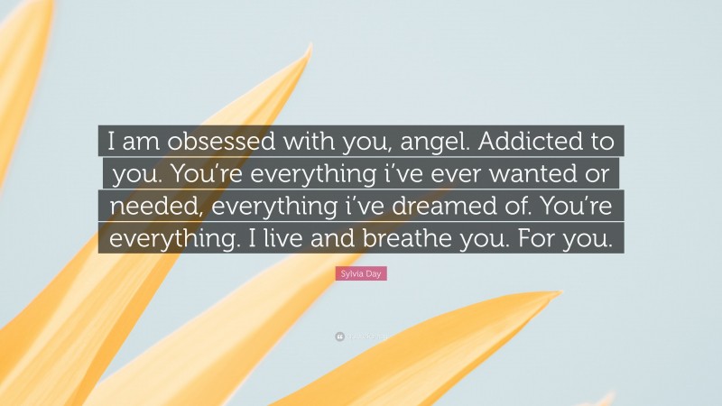 Sylvia Day Quote: “I am obsessed with you, angel. Addicted to you. You’re everything i’ve ever wanted or needed, everything i’ve dreamed of. You’re everything. I live and breathe you. For you.”