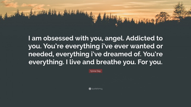 Sylvia Day Quote: “I am obsessed with you, angel. Addicted to you. You’re everything i’ve ever wanted or needed, everything i’ve dreamed of. You’re everything. I live and breathe you. For you.”