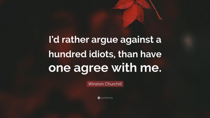 Winston Churchill Quote: “I’d rather argue against a hundred idiots, than have one agree with me.”