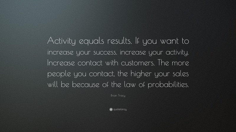 Brian Tracy Quote: “Activity equals results. If you want to increase your success, increase your activity. Increase contact with customers. The more people you contact, the higher your sales will be because of the law of probabilities.”