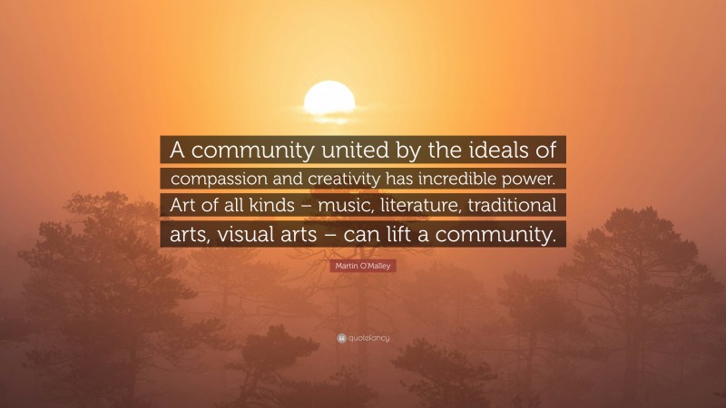 Martin O'Malley Quote: “A community united by the ideals of compassion and creativity has incredible power. Art of all kinds – music, literature, traditional arts, visual arts – can lift a community.”