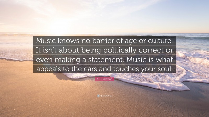 A. R. Rahman Quote: “Music knows no barrier of age or culture. It isn’t about being politically correct or even making a statement. Music is what appeals to the ears and touches your soul.”