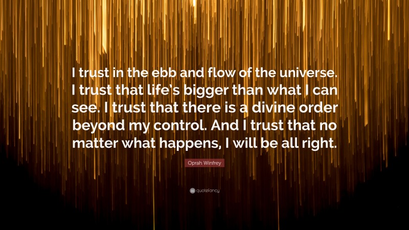 Oprah Winfrey Quote: “I trust in the ebb and flow of the universe. I trust that life’s bigger than what I can see. I trust that there is a divine order beyond my control. And I trust that no matter what happens, I will be all right.”