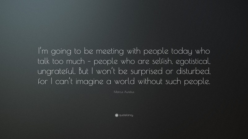 Marcus Aurelius Quote: “I’m going to be meeting with people today who talk too much – people who are selfish, egotistical, ungrateful. But I won’t be surprised or disturbed, for I can’t imagine a world without such people.”