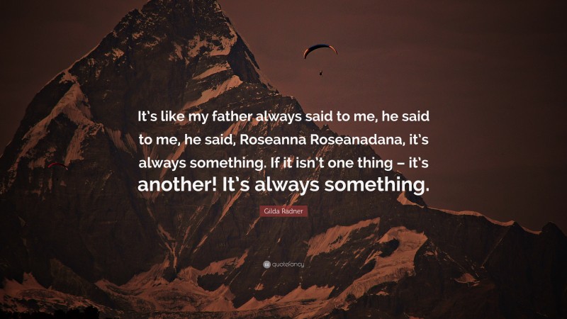Gilda Radner Quote: “It’s like my father always said to me, he said to me, he said, Roseanna Roseanadana, it’s always something. If it isn’t one thing – it’s another! It’s always something.”