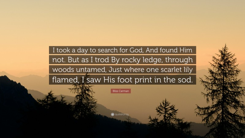 Bliss Carman Quote: “I took a day to search for God, And found Him not. But as I trod By rocky ledge, through woods untamed, Just where one scarlet lily flamed, I saw His foot print in the sod.”