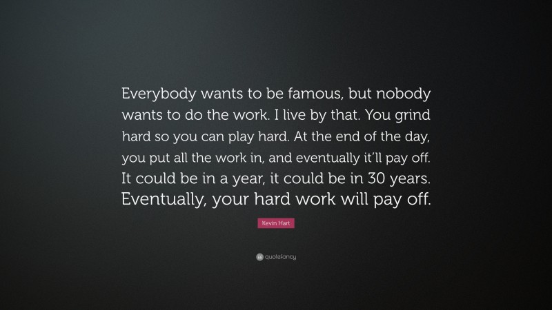 Kevin Hart Quote: “Everybody wants to be famous, but nobody wants to do the work. I live by that. You grind hard so you can play hard. At the end of the day, you put all the work in, and eventually it’ll pay off. It could be in a year, it could be in 30 years. Eventually, your hard work will pay off.”