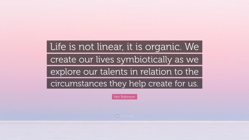 Ken Robinson Quote: “Life is not linear, it is organic. We create our lives symbiotically as we explore our talents in relation to the circumstances they help create for us.”