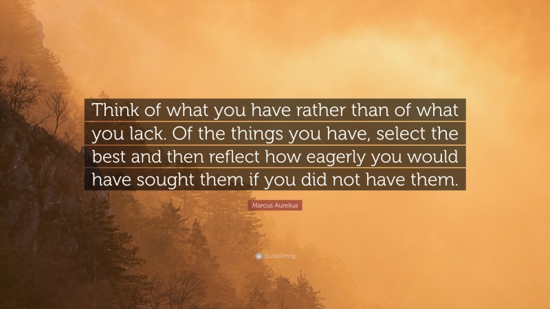 Marcus Aurelius Quote: “Think of what you have rather than of what you lack. Of the things you have, select the best and then reflect how eagerly you would have sought them if you did not have them.”