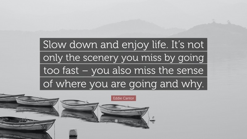 Eddie Cantor Quote: “Slow down and enjoy life. It’s not only the scenery you miss by going too fast – you also miss the sense of where you are going and why.”
