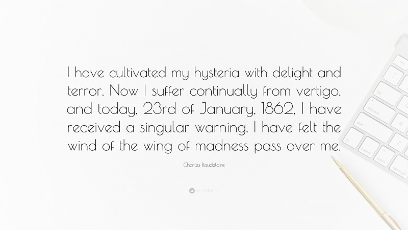 Charles Baudelaire Quote: “I have cultivated my hysteria with delight and terror. Now I suffer continually from vertigo, and today, 23rd of January, 1862, I have received a singular warning, I have felt the wind of the wing of madness pass over me.”