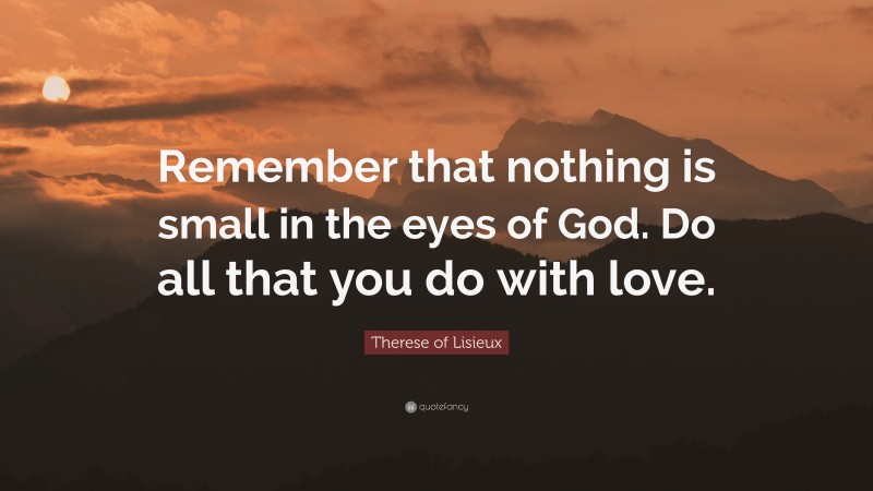 Therese of Lisieux Quote: “Remember that nothing is small in the eyes of God. Do all that you do with love.”