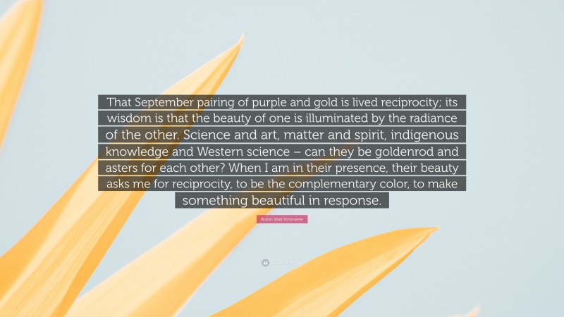 Robin Wall Kimmerer Quote: “That September pairing of purple and gold is lived reciprocity; its wisdom is that the beauty of one is illuminated by the radiance of the other. Science and art, matter and spirit, indigenous knowledge and Western science – can they be goldenrod and asters for each other? When I am in their presence, their beauty asks me for reciprocity, to be the complementary color, to make something beautiful in response.”