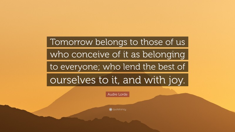 Audre Lorde Quote: “Tomorrow belongs to those of us who conceive of it as belonging to everyone; who lend the best of ourselves to it, and with joy.”