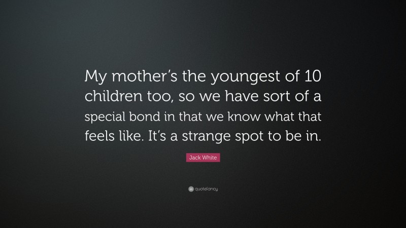 Jack White Quote: “My mother’s the youngest of 10 children too, so we have sort of a special bond in that we know what that feels like. It’s a strange spot to be in.”