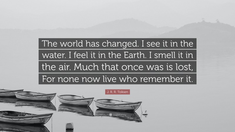 J. R. R. Tolkien Quote: “The world has changed. I see it in the water. I feel it in the Earth. I smell it in the air. Much that once was is lost, For none now live who remember it.”