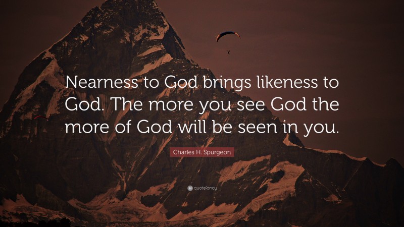 Charles H. Spurgeon Quote: “Nearness to God brings likeness to God. The more you see God the more of God will be seen in you.”