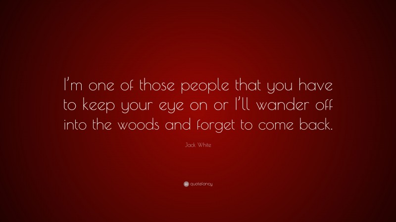 Jack White Quote: “I’m one of those people that you have to keep your eye on or I’ll wander off into the woods and forget to come back.”